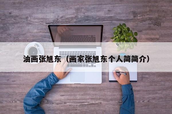 油畫張旭東(畫家張旭東個人簡簡介) 油畫張旭東(畫家張旭東個人簡簡介)